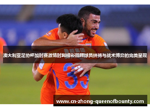 澳大利亚足协杯加时赛激情时刻精彩回顾球员拼搏与战术博弈的完美呈现