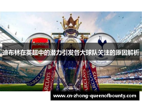 迪布林在英超中的潜力引发各大球队关注的原因解析