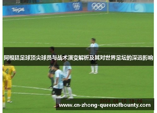 阿根廷足球顶尖球员与战术演变解析及其对世界足坛的深远影响