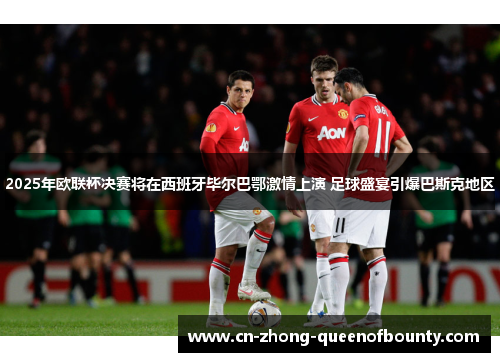 2025年欧联杯决赛将在西班牙毕尔巴鄂激情上演 足球盛宴引爆巴斯克地区