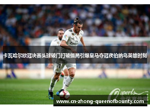 卡瓦哈尔欧冠决赛头球破门打破僵局引爆皇马夺冠夜伯纳乌英雄时刻