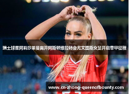 瑞士球星阿莉莎莱曼离开阿斯顿维拉转会尤文图斯女足开启意甲征程
