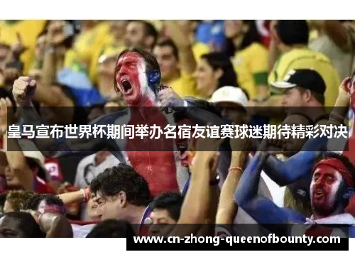 皇马宣布世界杯期间举办名宿友谊赛球迷期待精彩对决