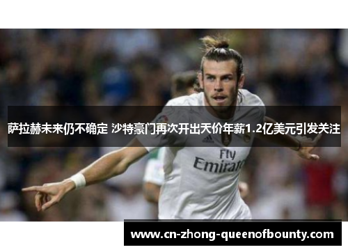 萨拉赫未来仍不确定 沙特豪门再次开出天价年薪1.2亿美元引发关注